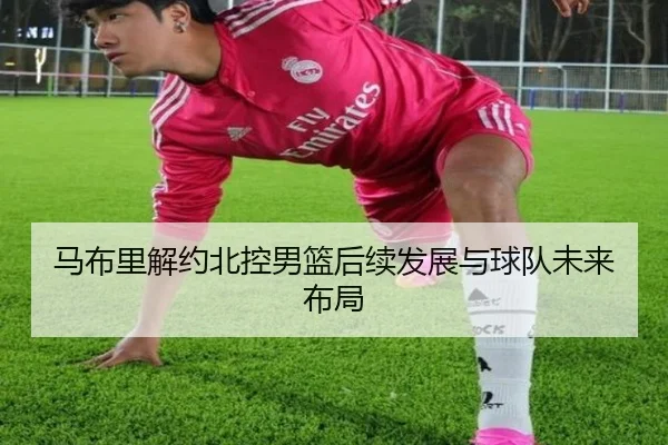马布里解约北控男篮后续发展与球队未来布局